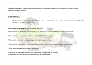 Entrevistas, conversatorios, talleres, mesas redondas, elaboración de diapositivas, elaboración de presentación en prezi, foro virtual,
elaboración de blogger ecológico.
OBJETIVO GENERAL
 Capacitar a los estudiantes y padres de familia de los grados primero a tercero, a través de las nuevas herramientas tecnológicas para
el cuidado del medio ambiente y la región.
RESULTADOS ESTRATÉGICOS (logro de objetivos específicos)
 Generación en los participantes de aprendizajes que les permita asumir iniciativas afines al cuidado del medio ambiente.
 Generación en los estudiantes de sentido de responsabilidad ambiental y social.
 Comprensión por parte de los dicentes del gran potencial natural que les rodea.
 Generación de una cultura de conciencia colectiva de valoración y cuidado de las riquezas naturales que nos rodean.
 Crear una conciencia ambiental en los niños primeros.
 Cambio en las costumbres y en las prácticas irresponsables con el ambiente y la sociedad.
 Utilización de las nuevas tecnologías en pro del cuidado del medio ambiente.
 