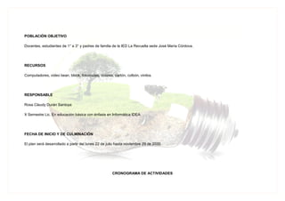 POBLACIÓN OBJETIVO
Docentes, estudiantes de 1° a 3° y padres de familia de la IED La Revuelta sede José María Córdova.
RECURSOS
Computadores, video bean, block, fotocopias, colores, cartón, colbón, vinilos.
RESPONSABLE
Rosa Claudy Durán Santoya
X Semestre Lic. En educación básica con énfasis en Informática IDEA
FECHA DE INICIO Y DE CULMINACIÓN
El plan será desarrollado a partir del lunes 22 de julio hasta noviembre 29 de 2030.
CRONOGRAMA DE ACTIVIDADES
 