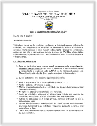 SECRETARIA DE EDUCACION DISTRITAL
COLEGIO NACIONAL NICOLAS ESGUERRA
INSTITUCIÓN EDUCATIVA DISTRITAL
Registro DANE No. 11100110913
NIT: 899.999.139-4
PLAN DE MEJORAMIENTO INFORMATICA CICLO IV
Bogotá, Julio 25 de 2015
Señor Padre/Acudiente:
Teniendo en cuenta que los resultados en el primer y /o segundo periodo no fueron los
esperados, el Colegio dentro de sus planes de mejoramiento propone actividades de
nivelación y suficiencia, con el fin de mejorar su desempeño y alcanzar las competencias
propuestas, para ello se ha programado durante la semana del 27 al 31 de julio un trabajo
especial en cada asignatura que conduzca a un mejoramiento en los resultados académicos
y de convivencia.
Por tal motivo se le solicita:
1. Parte de las deficiencias se generan por el poco compromiso en convivencia y
relaciones interpersonales, por tal razón es importante el comportamiento dentro
y fuera del aula. El estudiante debe CUMPLIR con las normas establecidas en el
Manual Convivencia, además, de las propias acordadas en la asignatura.
2. Su hijo (estudiante) debe acatar las siguientes condiciones:
 Pasar la asignatura en tercer y cuarto periodo académico 2015.
 Asistir y participar activamente en clase.
 Mostrar en casa el desarrollo de las actividades del día, para hacer seguimiento al
desempeño de su hijo.
 No ingresar a páginas web diferentes a las solicitadas.
 Hacer las actividades propuestas en clase, mostrar interés por solventar sus
dificultades, ser recursivo, solicitar indicaciones para aclarar las dudas.
 Publicar las actividades en el tiempo previsto, mantener el blog al día con las
actividades de clase.
 No traer objetos diferentes a las solicitadas a la clase (celulares, aretes, chaquetas
diferentes al uniforme) ya que lo distraen y no permite que centre la atención en el
desarrollo de la clase.
 Hacer las actividades de los periodos pasados preparar una sustentación y solicitar
su revisión en clase.
 