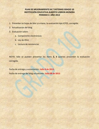 PLAN DE MEJORAMIENTO M.T SISTEMAS GRADO 10
INSTITICUÓN EDUCATIVA ALBERTO LEBRÚN MÚNERA
PERÍODO 2. AÑO 2013
1. Presentar en hojas de bloc y a mano, la evaluación tipo ICFES, corregida.
2. Actualización del blog.
3. Evaluación sobre:
a. Componente electrónicos
b. Ley de Ohm
c. Lectura de resistencias.
NOTA: Sólo se pueden presentar los ítems 2, 3 quienes presenten la evaluación
corregida.
Fecha de entrega y sustentación: Julio 8 de 2013.
Fecha de entrega del blog actualizado: Julio 08 de 2013
 