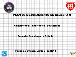 PLAN DE MEJORAMIENTO DE ALGEBRA 9 Competencia – Radicación - ecuaciones   Docente: Esp. Jorge H. Ortiz L.  Fecha de entrega: Junio 9  de 2011 