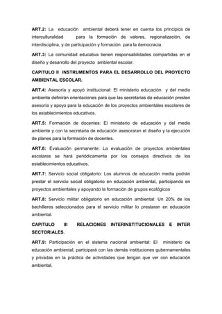 ART.2: La     educación     ambiental deberá tener en cuenta los principios de
interculturalidad         para la formación de valores, regionalización, de
interdisciplina, y de participación y formación para la democracia.

ART.3: La comunidad educativa tienen responsabilidades compartidas en el
diseño y desarrollo del proyecto ambiental escolar.

CAPITULO II INSTRUMENTOS PARA EL DESARROLLO DEL PROYECTO
AMBIENTAL ESCOLAR.

ART.4: Asesoría y apoyó institucional: El ministerio educación y del medio
ambiente definirán orientaciones para que las secretarias de educación presten
asesoría y apoyo para la educación de los proyectos ambientales escolares de
los establecimientos educativos.

ART.5: Formación de docentes: El ministerio de educación y del medio
ambiente y con la secretaria de educación asesoraran el diseño y la ejecución
de planes para la formación de docentes.

ART.6: Evaluación permanente: La evaluación de proyectos ambientales
escolares se hará periódicamente por los consejos directivos de los
establecimientos educativos.

ART.7: Servicio social obligatorio: Los alumnos de educación media podrán
prestar el servicio social obligatorio en educación ambiental, participando en
proyectos ambientales y apoyando la formación de grupos ecológicos

ART.8: Servicio militar obligatorio en educación ambiental: Un 20% de los
bachilleres seleccionados para el servicio militar lo prestaran en educación
ambiental.

CAPITULO            III   RELACIONES    INTERINSTITUCIONALES            E   INTER
SECTORIALES.

ART.9: Participación en el sistema nacional ambiental: El             ministerio de
educación ambiental, participará con las demás instituciones gubernamentales
y privadas en la práctica de actividades que tengan que ver con educación
ambiental.
 