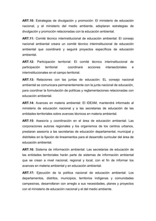 ART.10: Estrategias de divulgación y promoción: El ministerio de educación
nacional, y el ministerio del medio ambiente, adoptaran estrategias de
divulgación y promoción relacionadas con la educación ambiental.

ART.11: Comité técnico interinstitucional de educación ambiental: El consejo
nacional ambiental creara un comité técnico interinstitucional de educación
ambiental que coordinará y seguirá proyectos específicos de educación
ambiental.

ART.12: Participación territorial: El comité técnico interinstitucional de
participación    territorial       coordinará    acciones     intersectoriales    e
interinstitucionales en el campo territorial.

ART.13: Relaciones con las juntas de educación: EL consejo nacional
ambiental se comunicara permanentemente con la junta nacional de educación,
para coordinar la formulación de políticas y reglamentaciones relacionadas con
educación ambiental.

ART.14: Avances en materia ambiental: El IDEAM, mantendrá informado al
ministerio de educación nacional y a las secretarias de educación de las
entidades territoriales sobre avances técnicos en materia ambiental.

ART.15: Asesoría y coordinación en el área de educación ambiental: Las
corporaciones autoras regionales y los organismos de los centros urbanos,
prestaran asesoría a las secretarias de educación departamental, municipal y
distritales en la fijación de lineamientos para el desarrollo curricular del área de
educación ambiental.

ART.16: Sistema de información ambiental: Las secretarias de educación de
las entidades territoriales harán parte de sistemas de información ambiental
que se crean a nivel nacional, regional y local, con el fin de informar los
avances en materia ambiental y en educación ambiental.

ART.17: Ejecución de la política nacional de educación ambiental: Los
departamentos, distritos, municipios, territorios indígenas y comunidades
campesinas, desarrollaran con arreglo a sus necesidades, planes y proyectos
con el ministerio de educación nacional y el del medio ambiente.
 