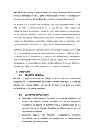 ART.18: Financiación y proyectos: Todos los proyectos de educación ambiental
que sean remitidos a FONAM para su financiación, deberán ir acompañados
del concepto técnico y de viabilidad del ministerio de educación nacional.

de acuerdo con el Decreto 1743 de agosto 3 de 1994, reglamentario de la Ley
115 de 1994 y complementario de la Ley 99 de 1993 “...todos los
establecimientos de educación formal del país, tanto oficiales como privados,
en sus distintos niveles de preescolar, básica y media, incluirán dentro de sus
proyectos educativos institucionales, proyectos ambientales escolares, en el
marco de diagnósticos ambientales locales, regionales y nacionales, con
miras a coadyuvar a la resolución de problemas ambientales específicos”.

El Comité de Educación Ambiental de la Universidad de Caldas, convencido
de la necesidad de aprovechar adecuadamente el espacio creado por la ley,
considera oportuno presentar a la comunidad educativa una propuesta para el
diseño del Proyecto Ambiental Escolar (PAE). Se sugiere para la elaboración
del proyecto, la metodología de taller, donde participen directivos, docentes,
estudiantes, padres de familia, egresados y comunidad en general.

   5. OBJETIVOS
      5.1.     OBJETIVO GENERAL
Generar      y propiciar espacios de diálogo y participación de la comunidad
quetzalina en el mejoramiento de nuestro entorno inmediato, a partir del
reciclaje de residuos sólidos, permitiendo de ésta forma dejar una huella
ambiental que otros quieran continuar.


      5.2.     OBJETIVOS ESPECÍFICOS
          Sensibilizar a la Comunidad Educativa acerca de la importancia del
          manejo de residuos sólidos, el buen uso de los recipientes
          recolectores de basura, el mantenimiento y la conservación de los
          espacios físicos del Colegio República de Guatemala, en pro del
          mejoramiento ambiental.
          Desarrollar acciones que fomenten y proporcionen diferentes
          metodologías de aprendizaje que enriquezcan los conocimientos
          ambientales de los estudiantes.
 