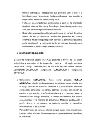 Diseñar estrategias    pedagógicas que permitan usar el arte y la
         tecnología, como herramientas fundamentales para         dar solución a
         un problema ambiental institucional y local.
         Fortalecer las competencias ambientales, a partir de la orientación
         desde el Área de Ciencias y Tecnología, desarrollando destrezas y
         actitudes en el manejo adecuado de residuos.
         Desarrollar un proyecto ambiental que fomente un cambio de actitud
         acerca de las problemáticas ambientales presentes en nuestro
         entorno; a través de la participación activa de la comunidad educativa
         en la identificación y mejoramiento de las mismas, tomando como
         base la ciencia, la tecnología y la comunicación.


   6. DISEÑO METODOLÓGICO


El proyecto Ambiental Escolar (P.R.A.E), pretende a través de             la acción
pedagógica y apoyados en la tecnología,         mejorar       el medio ambiente
institucional. Trabajo diseñado para la aplicación de tres fuentes directas:
Componente ECOLÓGICO,          componente TECNOLÓGICO, y                componente
ARTÍSTICO.


   a. Componente      ECOLÓGICO.        Tiene    como        proyecto     HUELLA
      AMBIENTAL; diseño, implementación y seguimiento desde el aula con
      el apoyo del Área de Ciencias, mediante el cual se diseñan diferentes
      estrategias( campañas, canciones, poemas, cuentos, elaboración de
      escritos ), que permitan enseñar al estudiante y la comunidad, sobre la
      importancia del trabajo ambiental, el manejo de residuos, sus causas
      consecuencias y la manera de prevenirlos. Mediante participación y
      acción directa en el proceso se pretende cambiar la mentalidad
      consumidora a la del cuidado.
      Para este trabajo se planean: talleres, juegos, guías, foros, intercambios
      institucionales; además de crear convenios con entidades ambientales y
      la comunidad
 