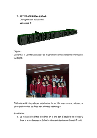 7. ACTIVIDADES REALIZADAS.
      Cronograma de actividades.
      Ver anexo 2




Objetivo:
Conformar el Comité Ecológico y de mejoramiento ambiental como dinamizador
del PRAE.




El Comité está integrado por estudiantes de las diferentes cursos y niveles, al
igual que docentes del Área de Ciencias y Tecnología.


Actividades:
   a. Se realizan diferentes reuniones en el año con el objetivo de conocer y
      llegar a acuerdos acerca de las funciones de los integrantes del Comité.
 