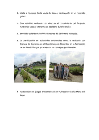 b. Visita al Humedal Santa María del Lago y participación en un recorrido
   guiado.


c. Otra actividad realizada con ellos es el conocimiento del Proyecto
   Ambiental Escolar y la forma de abordarlo durante el año.


d. El trabajo durante el año con las fechas del calendario ecológico.


e. La participación en actividades ambientales como la realizada por
   Cámara de Comercio en el Bicentenario de Colombia, en la fabricación
   de los Nendo Dangos y trabajo con las bandejas germinatorias.




f. Participación en juegos ambientales en el Humedal de Santa María del
   Lago.
 