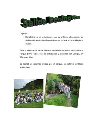 Objetivo:
      Sensibilizar a los estudiantes con su entorno, observando las
       problemáticas ambientales encontradas durante el recorrido por la
       ciudad.


Para la celebración de la Semana ambiental se realizó una salida al
Parque Entre Nubes con los estudiantes y docentes del Colegio, en
diferentes días.


Se realizó un recorrido guiado por el parque, se trataron temáticas
ambientales.
 