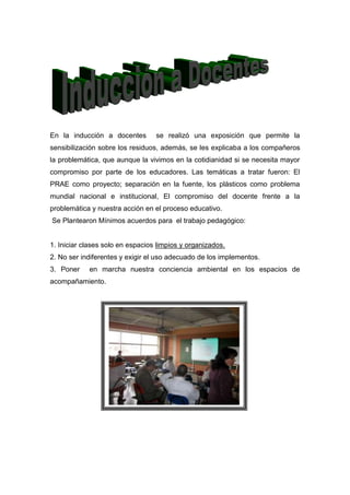 En la inducción a docentes        se realizó una exposición que permite la
sensibilización sobre los residuos, además, se les explicaba a los compañeros
la problemática, que aunque la vivimos en la cotidianidad si se necesita mayor
compromiso por parte de los educadores. Las temáticas a tratar fueron: El
PRAE como proyecto; separación en la fuente, los plásticos como problema
mundial nacional e institucional, El compromiso del docente frente a la
problemática y nuestra acción en el proceso educativo.
Se Plantearon Mínimos acuerdos para el trabajo pedagógico:


1. Iniciar clases solo en espacios limpios y organizados.
2. No ser indiferentes y exigir el uso adecuado de los implementos.
3. Poner    en marcha nuestra conciencia ambiental en los espacios de
acompañamiento.
 