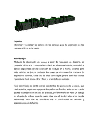Objetivo.
Identificar y socializar los colores de las canecas para la separación de los
residuos sólidos en la fuente.




Metodología.
Mediante la elaboración de juegos a partir de materiales de desecho, se
pretende iniciar a la comunidad estudiantil en el reconocimiento y uso de los
colores específicos para la separación de residuos en la fuente, teniendo para
esto variedad de juegos mediante los cuales se reconocen los procesos de
separación; además, cada uno de ellos como regla general tiene los colores
respectivos: Azul, Verde, Gris y Rojo y el símbolo del reciclaje.


Para este trabajo se contó con los estudiantes de grados sexto y octavo, que
realizaron los juegos con apoyo de los padres de Familia, teniendo en cuenta
pautas establecidas en el área de Biología, posteriormente se hace un trabajo
en el patio del colegio durante cuatro días, con el fin de invitar a los demás
estudiantes para que se vincularan con la clasificación de residuos y
separación desde la fuente.
 