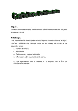 Objetivo.
Diseñar un marco constante de información sobre el fundamento del Proyecto
Ambiental Escolar.


Metodología.
Los estudiantes de Noveno grado apoyados por la docente titular de Biología,
diseñan y elaboran una cartelera mural en alto relieve que contenga los
siguientes temas:
   a. Nombre del PRAE
   b. Alto relieve
   c. Elaborada con material reciclado
   d. Información sobre separación en la fuente.

   El lugar seleccionado para la cartelera es la asignada para el Área de
   Ciencias y Tecnología.
 