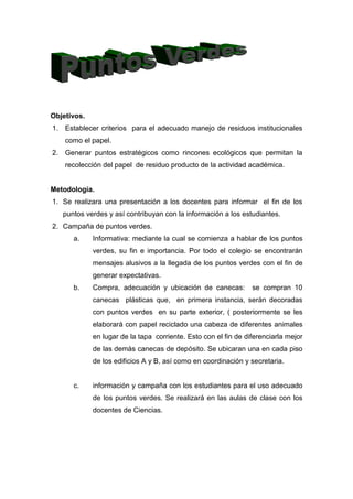 Objetivos.
1. Establecer criterios para el adecuado manejo de residuos institucionales
    como el papel.
2. Generar puntos estratégicos como rincones ecológicos que permitan la
    recolección del papel de residuo producto de la actividad académica.


Metodología.
1. Se realizara una presentación a los docentes para informar el fin de los
   puntos verdes y así contribuyan con la información a los estudiantes.
2. Campaña de puntos verdes.
      a.     Informativa: mediante la cual se comienza a hablar de los puntos
             verdes, su fin e importancia. Por todo el colegio se encontrarán
             mensajes alusivos a la llegada de los puntos verdes con el fin de
             generar expectativas.
      b.     Compra, adecuación y ubicación de canecas:          se compran 10
             canecas plásticas que, en primera instancia, serán decoradas
             con puntos verdes en su parte exterior, ( posteriormente se les
             elaborará con papel reciclado una cabeza de diferentes animales
             en lugar de la tapa corriente. Esto con el fin de diferenciarla mejor
             de las demás canecas de depósito. Se ubicaran una en cada piso
             de los edificios A y B, así como en coordinación y secretaria.


      c.     información y campaña con los estudiantes para el uso adecuado
             de los puntos verdes. Se realizará en las aulas de clase con los
             docentes de Ciencias.
 