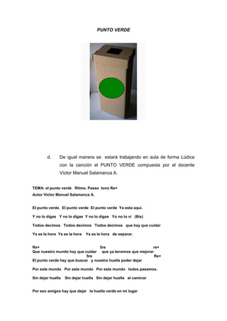 PUNTO VERDE




        d.     De igual manera se estará trabajando en aula de forma Lúdica
               con la canción el PUNTO VERDE compuesta por el docente
               Víctor Manuel Salamanca A.


TEMA: el punto verde Ritmo. Paseo tono Re+
Autor Victor Manuel Salamanca A.


El punto verde. El punto verde El punto verde Ya esta aquí.

Y no lo digas Y no lo digas Y no lo digas Yo no lo ví (Bis)

Todos decimos Todos decimos Todos decimos que hay que cuidar

Ya es la hora Ya es la hora   Ya es la hora de separar.


Re+                               5re                      re+
Que nuestro mundo hay que cuidar que ya tenemos que mejorar
                            5re                             Re+
El punto verde hay que buscar y nuestra huella poder dejar

Por este mundo Por este mundo Por este mundo todos pasamos.

Sin dejar huella   Sin dejar huella Sin dejar huella al caminar


Por eso amigos hay que dejar la huella verde en mi lugar
 