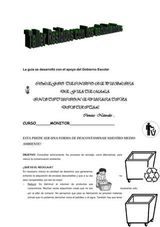 La guía se desarrolló con el apoyo del Gobierno Escolar



           COLEGIO TECNICO REPUBLICA
                                 DE GUATEMALA
         INSTITUCION EDUCACATIVA
                                      DISTRITAL
                                                     Ciencias Naturales ..
CURSO______MONITOR___________________


ESTA PUEDE SER UNA FORMA DE DESCONTAMINAR NUESTRO MEDIO
AMBIENTE!


OBJETIVO: Consolidar teóricamente, los procesos de reciclaje, como alternativas, para
reducir la contaminación ambiental.


¿QUÉ ES EL RECICLAJE?
Es necesario reducir la cantidad de desechos que generamos,
evitando la adquisición de envases descartables y que a su vez                    no
sean recuperables, por eso es mejor:
o   Reducir: Es disminuir el volumen de productos que
    consumimos. Muchas veces adquirimos cosas que no son                           necesarias sólo

    por el afán de comprar. No pensamos que para su fabricación se precisan materias
    primas que no podemos derrochar como el petróleo o el agua. También hay que tener
 
