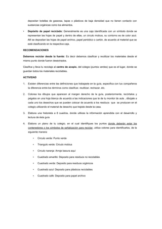 depositan botellas de gaseosa, tapas o plásticos de baja densidad que no tienen contacto con
     sustancias orgánicas como los alimentos.

•    Depósito de papel reciclado: Generalmente es una caja identificada con un símbolo donde se
     representan las hojas de papel y dentro de ellas, un circulo mobius, su contorno es de color azul.
     Allí se depositan las hojas de papel archivo, papel periódico o cartón, de acuerdo al material que se
     está clasificando en la respectiva caja.

RECOMENDACIONES

Debemos reciclar desde la fuente: Es decir debemos clasificar y reutilizar los materiales desde el
mismo punto donde fueron desechados.

Clasifica y lleva tu reciclaje al centro de acopio, del colegio (puntos verdes) que es el lugar, donde se
guardan todos los materiales reciclables.

ACTIVIDAD

1.   Existen diferencias entre las definiciones que trabajaste en la guía, especifica con tus compañeros
     la diferencia entre los términos como clasificar, reutilizar, rechazar, etc.

2.   Colorea los dibujos que aparecen al margen derecho de la guía, posteriormente, recórtalos y
     pégalos en una hoja blanca de acuerdo a las indicaciones que te de tu monitor de aula , dibújale a
     cada uno los desechos que se pueden colocar de acuerdo a los residuos que se producen en el
     colegio utilizando el material de desecho que trajiste desde la casa.

3.   Elabora una historieta a 8 cuadros, donde utilices la información aprendida con el desarrollo y
     lectura de ésta guía

4.   Elabora un plano de tu colegio, en el cual identifiques los puntos donde deberán estar los
     contenedores o los símbolos de señalización para reciclar, utiliza colores para identificarlos, de la
     siguiente manera:

         •    Circulo verde: Punto verde

         •    Triangulo verde: Circulo mobius

         •    Circulo naranja: Arroje basura aquí

         •    Cuadrado amarillo: Deposito para residuos no reciclables

         •    Cuadrado verde: Deposito para residuos orgánicos

         •    Cuadrado azul: Deposito para plásticos reciclables

         •    Cuadrado café: Deposito para papel archivo
 