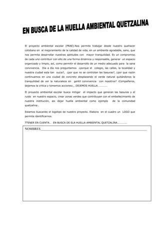 El proyecto ambiental escolar (PRAE).Nos permite trabajar desde nuestro quehacer
cotidiano en el mejoramiento de la calidad de vida, en un ambiente agradable, sano, que
nos permita desarrollar nuestras aptitudes con   mayor tranquilidad. Es un compromiso
de cada uno contribuir con ello de una forma dinámica y responsable, generar un espacio
organizado y limpio, así, como permitir el desarrollo de un medio adecuado para la sana
convivencia. Día a día nos preguntamos ¿porque el      colegio, las calles, la localidad y
nuestra ciudad esta tan sucia?, ¿por que no se controlan las basuras?, ¿por que razón
continuamos en una ciudad de concreto desplazando el verde natural quitándonos la
tranquilidad de ver la naturaleza en   gentil convivencia   con nosotros? ¡Compañeros,
dejemos la critica y tomemos acciones¡,…DEJEMOS HUELLA……………

El proyecto ambiental escolar busca mitigar   el impacto que generan las basuras y el
ruido en nuestro espacio, crear zonas verdes que contribuyan con el embellecimiento de
nuestra institución, asi dejar huella ambiental como ejemplo          de la comunidad
quetzalina..

Estamos buscando el logotipo de nuestro proyecto. Elabora en el cuadro un LOGO que
permita identificarnos.

TTENER EN CUENTA… EN BUSCA DE ELA HUELLA AMBIENTAL QUETZALINA……………

NOMBRES__________________________________________________________________
 