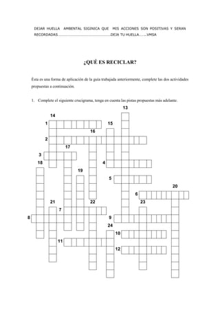 DEJAR HUELLA         AMBENTAL SIGINICA QUE        MIS ACCIONES SON POSITIVAS Y SERAN
     RECORDADAS………………………………………………….DEJA TU HUELLA……..VMSA




                                      ¿QUÉ ES RECICLAR?


    Ésta es una forma de aplicación de la guía trabajada anteriormente, complete las dos actividades
    propuestas a continuación.


    1. Complete el siguiente crucigrama, tenga en cuenta las pistas propuestas más adelante.
                                                             13
                14
            1                                      15
                                        16
            2
                          17
        3
       18                                      4
                                 19
                                                   5
                                                                                          20
                                                                   6
                21                      22                             23
                     7
8                                                  9
                                                   24
                                                        10
                     11
                                                        12
 