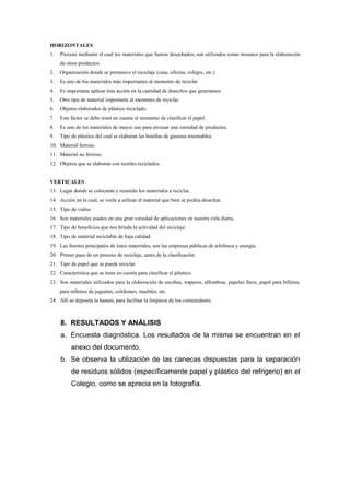 HORIZONTALES
1.   Proceso mediante el cual los materiales que fueron desechados, son utilizados como insumos para la elaboración
     de otros productos.
2.   Organización donde se promueve el reciclaje (casa, oficina, colegio, etc.)
3.   Es uno de los materiales más importantes al momento de reciclar
4.   Es importante aplicar ésta acción en la cantidad de desechos que generamos
5.   Otro tipo de material importante al momento de reciclar.
6.   Objetos elaborados de plástico reciclado.
7.   Este factor se debe tener en cuenta al momento de clasificar el papel.
8.   Es uno de los materiales de mayor uso para envasar una variedad de productos.
9.   Tipo de plástico del cual se elaboran las botellas de gaseosa retornables.
10. Material ferroso.
11. Material no ferroso.
12. Objetos que se elaboran con textiles reciclados.


VERTICALES
13. Lugar donde se colocarán y reunirán los materiales a reciclar.
14. Acción en la cual, se vuele a utilizar el material que bien se podría desechar.
15. Tipo de vidrio.
16. Son materiales usados en una gran variedad de aplicaciones en nuestra vida diaria.
17. Tipo de beneficios que nos brinda la actividad del reciclaje.
18. Tipo de material reciclable de baja calidad.
19. Las fuentes principales de éstos materiales, son las empresas públicas de teléfonos y energía.
20. Primer paso de un proceso de reciclaje, antes de la clasificación
21. Tipo de papel que se puede reciclar.
22. Característica que se tiene en cuenta para clasificar el plástico.
23. Son materiales utilizados para la elaboración de escobas, traperos, alfombras, papeles finos, papel para billetes,
     para rellenos de juguetes, colchones, muebles, etc.
24. Allí se deposita la basura, para facilitar la limpieza de los contenedores.



     8. RESULTADOS Y ANÁLISIS
     a. Encuesta diagnóstica. Los resultados de la misma se encuentran en el
          anexo del documento.
     b. Se observa la utilización de las canecas dispuestas para la separación
          de residuos sólidos (específicamente papel y plástico del refrigerio) en el
          Colegio, como se aprecia en la fotografía.
 
