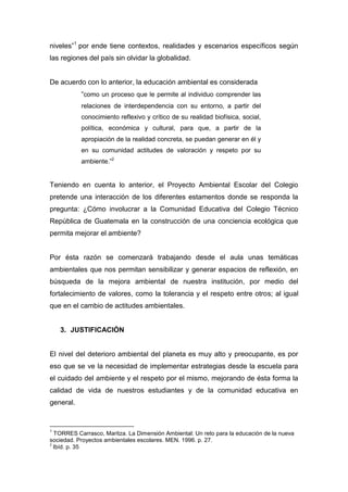 niveles”1 por ende tiene contextos, realidades y escenarios específicos según
las regiones del país sin olvidar la globalidad.


De acuerdo con lo anterior, la educación ambiental es considerada
           “como un proceso que le permite al individuo comprender las
           relaciones de interdependencia con su entorno, a partir del
           conocimiento reflexivo y crítico de su realidad biofísica, social,
           política, económica y cultural, para que, a partir de la
           apropiación de la realidad concreta, se puedan generar en él y
           en su comunidad actitudes de valoración y respeto por su
           ambiente.”2


Teniendo en cuenta lo anterior, el Proyecto Ambiental Escolar del Colegio
pretende una interacción de los diferentes estamentos donde se responda la
pregunta: ¿Cómo involucrar a la Comunidad Educativa del Colegio Técnico
República de Guatemala en la construcción de una conciencia ecológica que
permita mejorar el ambiente?


Por ésta razón se comenzará trabajando desde el aula unas temáticas
ambientales que nos permitan sensibilizar y generar espacios de reflexión, en
búsqueda de la mejora ambiental de nuestra institución, por medio del
fortalecimiento de valores, como la tolerancia y el respeto entre otros; al igual
que en el cambio de actitudes ambientales.


    3. JUSTIFICACIÓN


El nivel del deterioro ambiental del planeta es muy alto y preocupante, es por
eso que se ve la necesidad de implementar estrategias desde la escuela para
el cuidado del ambiente y el respeto por el mismo, mejorando de ésta forma la
calidad de vida de nuestros estudiantes y de la comunidad educativa en
general.


1
  TORRES Carrasco, Maritza. La Dimensión Ambiental: Un reto para la educación de la nueva
sociedad. Proyectos ambientales escolares. MEN. 1996. p. 27.
2
  Ibíd. p. 35
 