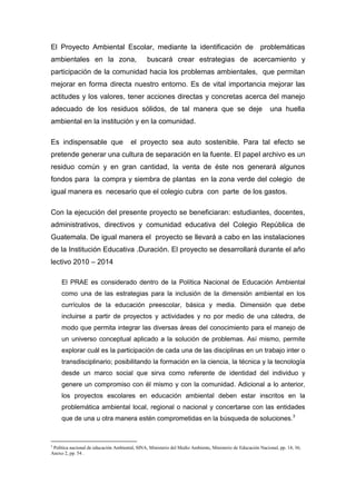 El Proyecto Ambiental Escolar, mediante la identificación de                                            problemáticas
ambientales en la zona,                         buscará crear estrategias de acercamiento y
participación de la comunidad hacia los problemas ambientales, que permitan
mejorar en forma directa nuestro entorno. Es de vital importancia mejorar las
actitudes y los valores, tener acciones directas y concretas acerca del manejo
adecuado de los residuos sólidos, de tal manera que se deje                                                  una huella
ambiental en la institución y en la comunidad.

Es indispensable que                   el proyecto sea auto sostenible. Para tal efecto se
pretende generar una cultura de separación en la fuente. El papel archivo es un
residuo común y en gran cantidad, la venta de éste nos generará algunos
fondos para la compra y siembra de plantas en la zona verde del colegio de
igual manera es necesario que el colegio cubra con parte de los gastos.

Con la ejecución del presente proyecto se beneficiaran: estudiantes, docentes,
administrativos, directivos y comunidad educativa del Colegio República de
Guatemala. De igual manera el proyecto se llevará a cabo en las instalaciones
de la Institución Educativa .Duración. El proyecto se desarrollará durante el año
lectivo 2010 – 2014

     El PRAE es considerado dentro de la Política Nacional de Educación Ambiental
     como una de las estrategias para la inclusión de la dimensión ambiental en los
     currículos de la educación preescolar, básica y media. Dimensión que debe
     incluirse a partir de proyectos y actividades y no por medio de una cátedra, de
     modo que permita integrar las diversas áreas del conocimiento para el manejo de
     un universo conceptual aplicado a la solución de problemas. Así mismo, permite
     explorar cuál es la participación de cada una de las disciplinas en un trabajo inter o
     transdisciplinario; posibilitando la formación en la ciencia, la técnica y la tecnología
     desde un marco social que sirva como referente de identidad del individuo y
     genere un compromiso con él mismo y con la comunidad. Adicional a lo anterior,
     los proyectos escolares en educación ambiental deben estar inscritos en la
     problemática ambiental local, regional o nacional y concertarse con las entidades
     que de una u otra manera estén comprometidas en la búsqueda de soluciones.3



3
 Política nacional de educación Ambiental, SINA, Ministerio del Medio Ambiente, Ministerio de Educación Nacional, pp. 14, 36;
Anexo 2, pp. 54 .
 