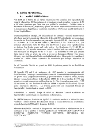 4. MARCO REFERENCIAL
       4.1.    MARCO INSTITUCIONAL
“En 1965 en el barrio de las Ferias funcionaban tres escuelas con capacidad para
impartir educación a 2050 estudiantes de primaria en jornada completa con cursos de 50
a 60 niños, quedando por fuera una gran población estudiantil. Debido a esto la
Secretaría de Educación, profesores y padres de familia impulsaron la construcción de
la Concentración República de Guatemala en el año de 1967 siendo alcalde de Bogotá el
doctor Virgilio Barco.

Dicha concentración albergó 3200 estudiantes en dos jornadas. Funcionó durante varios
años hasta que la Secretaría de Educación de Bogotá D.C., atendiendo las necesidades
de ampliación de cobertura del sector crea según Acuerdo 002 del 14 de enero de 1981
la UNIDAD DE EDUCACIÓN BÁSICA REPÚBLICA DE GUATEMALA, que
comenzó a funcionar a partir del 20 de abril de1981 con el grado sexto y gradualmente
se abrieron los demás grados del ciclo básico. La Resolución 23593 del 29 de
noviembre de 1982 aprueba hasta nueva visita el nivel de básica secundaria académica.
Esta resolución es derogada por la 18718 del 11 de diciembre de 1986 que aprueba
hasta nueva visita los grados de sexto a noveno de Educación Básica y los grados
décimo y once de Educación Media, modalidad académica. El Acuerdo 016 modifica el
nombre de Unidad Básica República de Guatemala por Colegio República de
Guatemala.

En el Planetario Distrital se graduó en 1986 la primera promoción de Bachilleres
Académicos.

El Acuerdo 078 del 9 de septiembre de 1987 autorizó la implementación del
Bachillerato en Tecnología con modalidad comercial. Esta modalidad se implementó en
los grados sexto y séptimo inicialmente, y gradualmente se extendió a octavo, noveno
décimo y once, hasta obtener la Resolución 15558 del 9 de noviembre de 1990 que
autorizó con carácter experimental la aplicación del Plan de estudios presentado. El 27
de noviembre de 1991 mediante Resolución 13144 se aprueba la Modalidad Técnica
como innovación educativa. La primera promoción con modalidad técnica en
Secretariado y Contabilidad se graduó en 1990.

Actualmente el Instituto otorga el título de Bachiller Técnico Comercial en
Secretariado y Contabilidad con Orientación en Informática.

En 1997 la Secretaría de educación legalizó el cambio de nombre a la institución como
“Instituto Técnico Distrital de Educación Básica y Media República de Guatemala”,
según la Resolución5581 del 11 de agosto de 1997.

Mediante Resolución 2566 del 28 de agosto de 2002 se unifica la administración de la
institución y se le cambia el nombre quedando así: “INSTITUCIÓN EDUCATIVA
DISTRITAL        INSTITUTO      TÉCNICO       DISTRITAL        REPÚBLICA        DE
GUATEMALA”.” 4



4
 Tomado de RESEÑA HISTÓRICA. PROYECTO EDUCATIVO INSTITUCIONAL COLEGIO TÉCNICO REPÚBLICA DE
GUATEMALA.
 