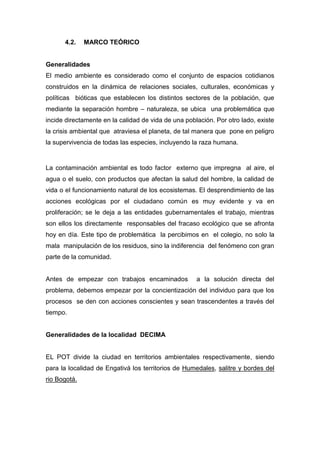 4.2.    MARCO TEÓRICO


Generalidades
El medio ambiente es considerado como el conjunto de espacios cotidianos
construidos en la dinámica de relaciones sociales, culturales, económicas y
políticas bióticas que establecen los distintos sectores de la población, que
mediante la separación hombre – naturaleza, se ubica una problemática que
incide directamente en la calidad de vida de una población. Por otro lado, existe
la crisis ambiental que atraviesa el planeta, de tal manera que pone en peligro
la supervivencia de todas las especies, incluyendo la raza humana.


La contaminación ambiental es todo factor externo que impregna al aire, el
agua o el suelo, con productos que afectan la salud del hombre, la calidad de
vida o el funcionamiento natural de los ecosistemas. El desprendimiento de las
acciones ecológicas por el ciudadano común es muy evidente y va en
proliferación; se le deja a las entidades gubernamentales el trabajo, mientras
son ellos los directamente responsables del fracaso ecológico que se afronta
hoy en día. Este tipo de problemática la percibimos en el colegio, no solo la
mala manipulación de los residuos, sino la indiferencia del fenómeno con gran
parte de la comunidad.


Antes de empezar con trabajos encaminados            a la solución directa del
problema, debemos empezar por la concientización del individuo para que los
procesos se den con acciones conscientes y sean trascendentes a través del
tiempo.


Generalidades de la localidad DECIMA


EL POT divide la ciudad en territorios ambientales respectivamente, siendo
para la localidad de Engativá los territorios de Humedales, salitre y bordes del
rio Bogotá.
 