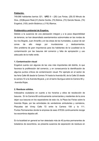 Población.
749.066 habitantes barrios 321, UPZ: 9 – (26) Las Ferias, (29) El Minuto de
Dios, (30)Boyacá Real,(31),Santa Cecilia, (72) Bolivia, (73) Garcés Navas, (74)
Engativá, (105) Jardín Botánico y (116) Álamos.


Problemática ambiental de Engativa.
Debido a la ausencia de una planeación integral y a la poca disponibilidad
de terrenos, se han desarrollado asentamientos subnormales en las rondas de
los ríos Bogotá, Juan Amarillo y en las áreas de los humedales, a pesar de ser
zonas       de     alto      riesgo   por     inundaciones         y     deslizamientos.
Otro problema de gran importancia para los habitantes de la Localidad es la
contaminación por las basuras del comercio y falta de apropiación y uso
adecuado de la malla verde.


1. Contaminación visual
Engativá cuenta con algunas de las vías más importantes del distrito, lo que
favorece la proliferación del comercio, y en consecuencia la identificación de
algunos puntos críticos de contaminación visual. Por ejemplo en el sector de
las feria Calle 68 desde la Carrera 74 hasta la Avenida 68, de la Calle 53 desde
la carrera 72 a la Avenida Boyacá, y en el barrio Quirígua sobre la Carrera 90 y
Avenida.Rojas.


2. Residuos sólidos.
Indisciplina ciudadana en cuanto a los horarios y sitios de recolección de
basuras. En la Carrera 68 continuamente comerciantes y residentes de la zona
dejan sus basuras en los separadores de esta vía, la Plaza las Ferias sobre la
Avenida Rojas, por las actividades de vendedores ambulantes y carreteros,
Plazuelas    del    Virrey    Calle   72    entre   la   Carrera       109   y   la   111.
Puntos Permanentes donde la empresa de aseo ATESA continuamente recoge
los escombros dejados allí.


En la localidad en general se han detectado más de 40 puntos permanentes de
botaderos de escombros, se presenta ausencia de separación de residuos en
 