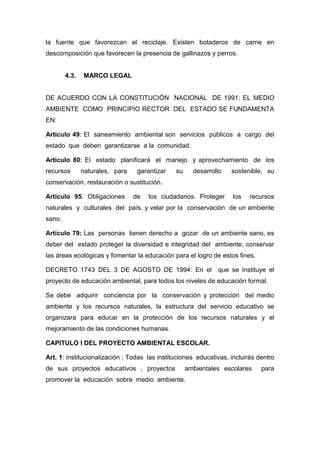 la fuente que favorezcan el reciclaje. Existen botaderos de carne en
descomposición que favorecen la presencia de gallinazos y perros.


        4.3.    MARCO LEGAL


DE ACUERDO CON LA CONSTITUCIÓN NACIONAL DE 1991: EL MEDIO
AMBIENTE COMO PRINCIPIO RECTOR DEL ESTADO SE FUNDAMENTA
EN:

Articulo 49: El saneamiento ambiental son servicios públicos a cargo del
estado que deben garantizarse a la comunidad.

Articulo 80: El estado planificará el manejo y aprovechamiento de los
recursos       naturales, para    garantizar   su     desarrollo   sostenible, su
conservación, restauración o sustitución.

Articulo 95: Obligaciones        de   los ciudadanos. Proteger      los   recursos
naturales y culturales del país, y velar por la conservación de un ambiente
sano.

Articulo 79: Las personas tienen derecho a gozar de un ambiente sano, es
deber del estado proteger la diversidad e integridad del ambiente, conservar
las áreas ecológicas y fomentar la educación para el logro de estos fines.

DECRETO 1743 DEL 3 DE AGOSTO DE 1994: En el                   que se instituye el
proyecto de educación ambiental, para todos los niveles de educación formal.

Se debe adquirir conciencia por la conservación y protección del medio
ambiente y los recursos naturales, la estructura del servicio educativo se
organizara para educar en la protección de los recursos naturales y el
mejoramiento de las condiciones humanas.

CAPITULO I DEL PROYECTO AMBIENTAL ESCOLAR.

Art. 1: institucionalización : Todas las instituciones educativas, incluirás dentro
de sus proyectos educativos , proyectos             ambientales escolares     para
promover la educación sobre medio ambiente.
 
