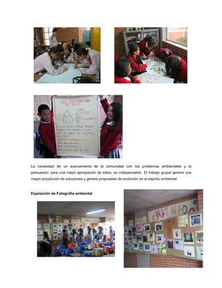 La necesidad de un acercamiento de la comunidad con los problemas ambientales y la
persuasión para una mejor apropiación de estos, es indispensable. El trabajo grupal genera una
mayor proyección de soluciones y genera propuestas de evolución en el espíritu ambiental



Exposición de Fotografía ambiental
 