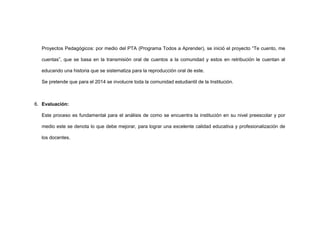 Proyectos Pedagógicos: por medio del PTA (Programa Todos a Aprender), se inició el proyecto “Te cuento, me
cuentas”, que se basa en la transmisión oral de cuentos a la comunidad y estos en retribución le cuentan al
educando una historia que se sistematiza para la reproducción oral de este.
Se pretende que para el 2014 se involucre toda la comunidad estudiantil de la Institución.

6. Evaluación:
Este proceso es fundamental para el análisis de como se encuentra la institución en su nivel preescolar y por
medio este se denota lo que debe mejorar, para lograr una excelente calidad educativa y profesionalización de
los docentes.

 