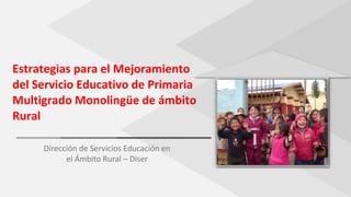 Estrategias para el Mejoramiento
del Servicio Educativo de Primaria
Multigrado Monolingüe de ámbito
Rural
Dirección de Servicios Educación en
el Ámbito Rural – Diser
 