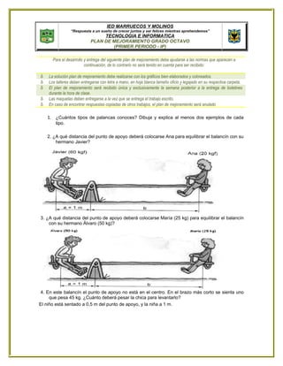 IED MARRUECOS Y MOLINOS
                “Respuesta a un sueño de crecer juntos y ser felices mientras aprehendemos”
                                 TECNOLOGIA E INFORMATICA
                            PLAN DE MEJORAMIENTO GRADO OCTAVO
                                    (PRIMER PERIODO - IP)

      Para el desarrollo y entrega del siguiente plan de mejoramiento debe ajustarse a las normas que aparecen a
                         continuación, de lo contrario no será tenido en cuenta para ser recibido:

δ   La solución plan de mejoramiento debe realizarse con los gráficos bien elaborados y coloreados.
δ   Los talleres deben entregarse con letra a mano, en hoja blanca tamaño oficio y legajado en su respectiva carpeta.
δ   El plan de mejoramiento será recibido única y exclusivamente la semana posterior a la entrega de boletines
    durante la hora de clase.
δ   Las maquetas deben entregarse a la vez que se entrega el trabajo escrito.
δ   En caso de encontrar respuestas copiadas de otros trabajos, el plan de mejoramiento será anulado

    1. ¿Cuántos tipos de palancas conoces? Dibuja y explica al menos dos ejemplos de cada
       tipo.

    2. ¿A qué distancia del punto de apoyo deberá colocarse Ana para equilibrar el balancín con su
        hermano Javier?




3. ¿A qué distancia del punto de apoyo deberá colocarse María (25 kg) para equilibrar el balancín
    con su hermano Álvaro (50 kg)?




4. En este balancín el punto de apoyo no está en el centro. En el brazo más corto se sienta uno
     que pesa 45 kg. ¿Cuánto deberá pesar la chica para levantarlo?
El niño está sentado a 0,5 m del punto de apoyo, y la niña a 1 m.
 