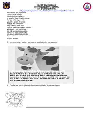 COLEGIO "SAN FRANCISCO"
INSTITUCION EDUCATIVA DISTRITAL
SEDE B * JORNADA MAÑANA
“Un proyecto de mejoramiento en la calidad de vida para la comunidad de Ciudad Bolívar”
soy un niño que pide amor,
comunicarse quisiera,
que juntos compartamos
la alegría, el cariño y la tristeza.
Aunque sólo soy un niño
y que los quiero de veras,
a veces me siento solo . . .
Es por eso que les pido
que me escuchen cuando puedan
y que den a mis preguntas
las más sinceras respuestas.
Porque yo los quiero mucho
y quiero que me comprendan . . .
Zunilda Borsani
8. Lee, memoriza, repite y comparte la retahíla con los compañeros.
9. Escribe una oración gramatical con cada uno de los siguientes dibujos:
_________________________________________________________________
 