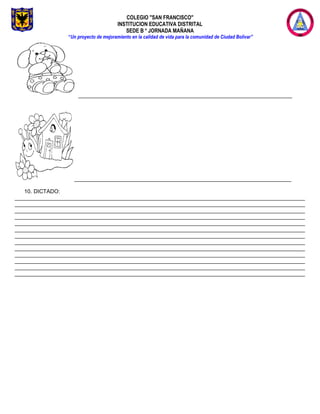 COLEGIO "SAN FRANCISCO"
INSTITUCION EDUCATIVA DISTRITAL
SEDE B * JORNADA MAÑANA
“Un proyecto de mejoramiento en la calidad de vida para la comunidad de Ciudad Bolívar”
______________________________________________________________________
_______________________________________________________________________
10. DICTADO:
_______________________________________________________________________________________________
_______________________________________________________________________________________________
_______________________________________________________________________________________________
_______________________________________________________________________________________________
_______________________________________________________________________________________________
_______________________________________________________________________________________________
_______________________________________________________________________________________________
_______________________________________________________________________________________________
_______________________________________________________________________________________________
_______________________________________________________________________________________________
_______________________________________________________________________________________________
_______________________________________________________________________________________________
_______________________________________________________________________________________________
 