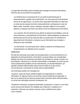 La seguridad informática está concebida para proteger los activos informáticos, entre los que se encuentran los siguientes: -La infraestructura computacional: Es una parte fundamental para el almacenamiento y gestión de la información, así como para el funcionamiento mismo de la organización. La función de la seguridad informática en esta área es velar que los equipos funcionen adecuadamente y anticiparse en caso de fallas, robos, incendios, boicot, desastres naturales, fallas en el suministro eléctrico y cualquier otro factor que atente contra la infraestructura informática. -Los usuarios: Son las personas que utilizan la estructura tecnológica, zona de comunicaciones y que gestionan la información. Debe protegerse el sistema en general para que el uso por parte de ellos no pueda poner en entredicho la seguridad de la información y tampoco que la información que manejan o almacenan sea vulnerable. -La información: es el principal activo. Utiliza y reside en la infraestructura computacional y es utilizada por los usuarios. AMENAZAS No solo las amenazas que surgen de la programación y el funcionamiento de un dispositivo de almacenamiento, transmisión o proceso deben ser consideradas, también hay otras circunstancias que deben ser tomadas en cuenta e incluso «no informáticas». Muchas son a menudo imprevisibles o inevitables, de modo que las únicas protecciones posibles son las redundancias y la descentralización, por ejemplo mediante determinadas estructuras de redes en el caso de las comunicaciones o servidores en clúster para la disponibilidad. Las amenazas pueden ser causadas por: -Usuarios: causa del mayor problema ligado a la seguridad de un sistema informático. En algunos casos sus acciones causan problemas de seguridad, si bien en la mayoría de los casos es porque tienen permisos sobre dimensionados, no se les han restringido acciones innecesarias, etc. -Programas maliciosos: programas destinados a perjudicar o a hacer un uso ilícito de los recursos del sistema. Es instalado (por inatención o maldad) en el ordenador, abriendo una puerta a intrusos o bien modificando los datos. Como malware.  