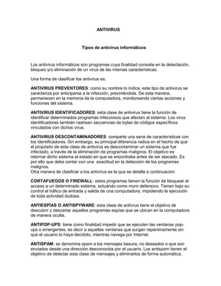 ANTIVIRUS Tipos de antivirus informáticos 
Los antivirus informáticos son programas cuya finalidad consiste en la detectación, bloqueo y/o eliminación de un virus de las mismas características. 
Una forma de clasificar los antivirus es: 
ANTIVIRUS PREVENTORES: como su nombre lo indica, este tipo de antivirus se caracteriza por anticiparse a la infección, previniéndola. De esta manera, permanecen en la memoria de la computadora, monitoreando ciertas acciones y funciones del sistema. 
ANTIVIRUS IDENTIFICADORES: esta clase de antivirus tiene la función de identificar determinados programas infecciosos que afectan al sistema. Los virus identificadores también rastrean secuencias de bytes de códigos específicos vinculados con dichos virus. 
ANTIVIRUS DESCONTAMINADORES: comparte una serie de características con los identificadores. Sin embargo, su principal diferencia radica en el hecho de que el propósito de esta clase de antivirus es descontaminar un sistema que fue infectado, a través de la eliminación de programas malignos. El objetivo es retornar dicho sistema al estado en que se encontraba antes de ser atacado. Es por ello que debe contar con una exactitud en la detección de los programas malignos. 
Otra manera de clasificar a los antivirus es la que se detalla a continuación: 
CORTAFUEGOS O FIREWALL: estos programas tienen la función de bloquear el acceso a un determinado sistema, actuando como muro defensivo. Tienen bajo su control el tráfico de entrada y salida de una computadora, impidiendo la ejecución de toda actividad dudosa. 
ANTIESPÍAS O ANTISPYWARE: esta clase de antivrus tiene el objetivo de descubrir y descartar aquellos programas espías que se ubican en la computadora de manera oculta. 
ANTIPOP-UPS: tiene como finalidad impedir que se ejecuten las ventanas pop- ups o emergentes, es decir a aquellas ventanas que surgen repentinamente sin que el usuario lo haya decidido, mientras navega por Internet. 
ANTISPAM: se denomina spam a los mensajes basura, no deseados o que son enviados desde una dirección desconocida por el usuario. Los antispam tienen el objetivo de detectar esta clase de mensajes y eliminarlos de forma automática.  