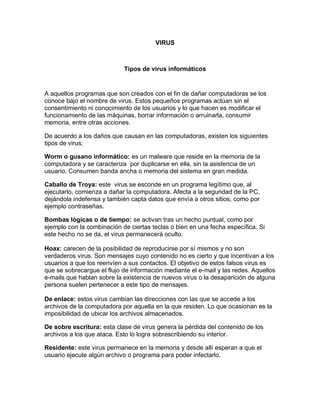 VIRUS Tipos de virus informáticos 
A aquellos programas que son creados con el fin de dañar computadoras se los conoce bajo el nombre de virus. Estos pequeños programas actúan sin el consentimiento ni conocimiento de los usuarios y lo que hacen es modificar el funcionamiento de las máquinas, borrar información o arruinarla, consumir memoria, entre otras acciones. 
De acuerdo a los daños que causan en las computadoras, existen los siguientes tipos de virus: 
Worm o gusano informático: es un malware que reside en la memoria de la computadora y se caracteriza por duplicarse en ella, sin la asistencia de un usuario. Consumen banda ancha o memoria del sistema en gran medida. 
Caballo de Troya: este virus se esconde en un programa legítimo que, al ejecutarlo, comienza a dañar la computadora. Afecta a la seguridad de la PC, dejándola indefensa y también capta datos que envía a otros sitios, como por ejemplo contraseñas. 
Bombas lógicas o de tiempo: se activan tras un hecho puntual, como por ejemplo con la combinación de ciertas teclas o bien en una fecha específica. Si este hecho no se da, el virus permanecerá oculto. 
Hoax: carecen de la posibilidad de reproducirse por sí mismos y no son verdaderos virus. Son mensajes cuyo contenido no es cierto y que incentivan a los usuarios a que los reenvíen a sus contactos. El objetivo de estos falsos virus es que se sobrecargue el flujo de información mediante el e-mail y las redes. Aquellos e-mails que hablan sobre la existencia de nuevos virus o la desaparición de alguna persona suelen pertenecer a este tipo de mensajes. 
De enlace: estos virus cambian las direcciones con las que se accede a los archivos de la computadora por aquella en la que residen. Lo que ocasionan es la imposibilidad de ubicar los archivos almacenados. 
De sobre escritura: esta clase de virus genera la pérdida del contenido de los archivos a los que ataca. Esto lo logra sobrescribiendo su interior. 
Residente: este virus permanece en la memoria y desde allí esperan a que el usuario ejecute algún archivo o programa para poder infectarlo.  