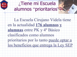 ¿ Tiene mi Escuela  alumnos  “ prioritarios ” ? La Escuela Cirujano Videla tiene en la actualidad  176 alumnos   y alumnas  entre PK y 4º Básico clasificados como alumnos prioritarios por lo tanto  puede optar a los beneficios que entrega la Ley SEP 