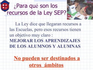 ¿ Para qu é  son los  recursos de la Ley SEP? La Ley dice que llegaran recursos a las Escuelas, pero esos recursos tienen un objetivo muy claro : MEJORAR LOS APRENDIZAJES DE LOS ALUMNOS Y ALUMNAS  No pueden ser destinados a otros  ámbitos   