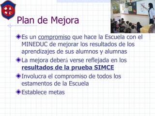 Plan de Mejora  Es un  compromiso  que hace la Escuela con el MINEDUC de mejorar los resultados de los aprendizajes de sus alumnos y alumnas  La mejora deber á  verse reflejada en los  resultados de la prueba SIMCE   Involucra el compromiso de todos los estamentos de la Escuela  Establece metas  