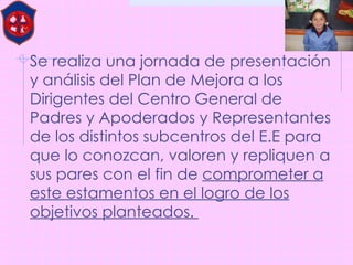 Se realiza una jornada de presentación y análisis del Plan de Mejora a los Dirigentes del Centro General de Padres y Apoderados y Representantes de los distintos subcentros del E.E para que lo conozcan, valoren y repliquen a sus pares con el fin de  comprometer a este estamentos en el logro de los objetivos planteados.  