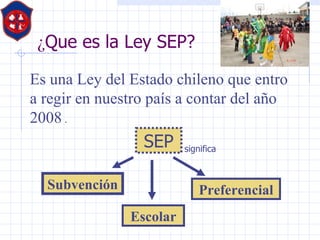 ¿ Que es la Ley SEP? Es una Ley del Estado chileno que entro a regir en nuestro país a contar del año 2008  . Subvención  Escolar Preferencial SEP significa 