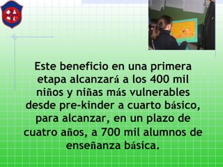Este beneficio en una primera etapa alcanzar á  a los 400 mil ni ñ os y ni ñ as m á s vulnerables desde pre - kinder a cuarto b á sico, para alcanzar, en un plazo de cuatro a ñ os, a 700 mil alumnos de   ense ñ anza b á sica. 