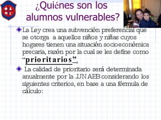 ¿ Qui é nes son los  alumnos vulnerables? La Ley crea una subvenci ó n preferencial que se otorga  a aquellos ni ñ os y ni ñ as cuyos hogares tienen una situaci ó n socioecon ó mica precaria, raz ó n por la cual se les define como  “ prioritarios ” . La calidad de prioritario ser á  determinada anualmente por la JUNAEB considerando los siguientes criterios, en base a una f ó rmula de c á lculo: 
