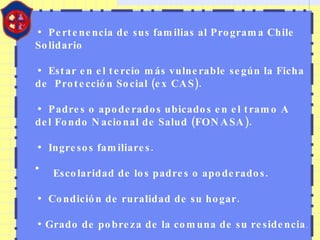 Pertenencia de sus familias al Programa Chile   Solidario Estar en el tercio más vulnerable según la Ficha de   Protección Social (ex CAS). Padres o apoderados ubicados en el tramo A del Fondo Nacional de Salud (FONASA). Ingresos familiares. Escolaridad de los padres o apoderados. Condición de ruralidad de su hogar. Grado de pobreza de la comuna de su residencia . 