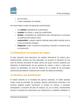El Plan de Mejoras 
• ser concretos, 
• y estar redactados con claridad. 
Así mismo deben cumplir las siguientes características: 
• ser realistas: posibilidad de cumplimiento, 
• acotados: en tiempo y grado de cumplimiento, 
• flexibles: susceptibles de modificación ante contingencias no previstas 
sin apartarse del enfoque inicial, 
• comprensibles: cualquier agente implicado debe poder entender qué es 
lo que se pretende conseguir, 
• obligatorios: existir voluntad de alcanzarlos, haciendo lo necesario para 
su consecución. 
2.4 Seleccionar las acciones de mejora 
El paso siguiente será seleccionar las posibles alternativas de mejora para, 
posteriormente, priorizar las más adecuadas. Se propone la utilización de una 
serie de técnicas (tormenta de ideas, técnica del grupo nominal, etcétera) que 
facilitarán la determinación de las acciones de mejora a llevar a cabo para 
superar las debilidades. Se trata de disponer de un listado de las principales 
actuaciones que deberán realizarse para cumplir los objetivos prefijados. 
2.5 Realizar una planificación 
El listado obtenido es el resultado del ejercicio realizado, sin haber aplicado 
ningún orden de prioridad. Sin embargo, algunas restricciones inherentes a las 
acciones elegidas pueden condicionar su puesta en marcha, o aconsejar 
postergación o exclusión del plan de mejoras. Es, por lo tanto, imprescindible 
conocer el conjunto de restricciones que condicionan su viabilidad. Establecer el 
Dirección de Programas 7 
 