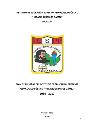 1
INSTITUTO DE EDUCACIÓN SUPERIOR PEDAGÓGICO PÚBLICO
“HORACIO ZEBALLOS GÁMEZ”
PUCALLPA
PLAN DE MEJORAS DEL INSTITUTO DE EDUCACIÓN SUPERIOR
PEDAGÓGICO PÚBLICO “HORACIO ZEBALLOS GÁMEZ”
2016 - 2017
UCAYALI – PERÚ
2016
 