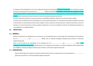 CARPETA DIGITAL EDUCATION
En respuesta a dicha problemática se inicia con la elaboración del plan de reforzamiento del área de Comunicación, con el objetivo de mejorar
los logros de aprendizajes de los estudiantes del ……………………… GRADO DE EDUCACIÓN SECUNDARIA priorizando las tres competencias: escribe
diversos tipos de textos en su lengua materna, lee diversos tipo de textos escritos en su lengua materna y se comunica oralmente en su lengua
materna. Donde se planificará acciones teniendo en cuenta los resultados obtenidos hasta la fecha.
Por ello es importante identificar las causas que provocan las debilidades detectadas. Identificar las acciones de mejora a aplicar.
El presente plan de reforzamiento de los aprendizajes en el aula, pretende proporcionar un marco general que integre los objetivos nacionales
e institucionales. En este documento se fijan acciones, objetivos, metas y actuaciones concretas para que, a modo de orientaciones, sirvan a los
docentes en su tarea de seleccionar y priorizar aquellas competencias en las que los estudiantes muestran más dificultad para lograrlos, así
como adaptarlos a su realidad específica.
IV. OBJETIVOS:
4.1. GENERAL:
Reforzar el desarrollo de las competencias de comunicación; con la finalidad de elevar el nivel de logro de los aprendizajes de los estudiantes
de la IE…………………………………, del ………………………………. GRADO, ciclo VI, utilizando estrategias innovadoras para contribuir a la formación
integral del educando.
Elevar el nivel de logro de los aprendizajes de los estudiantes de la IE…………………………………, del ………………………………. GRADO, en las
competencias del área de Comunicación, específicamente en las competencias priorizadas en la evaluación diagnóstica 2023 implementadas
por el MINEDU, utilizando estrategias innovadoras para contribuir a la formación integral del educando.
4.1. ESPECÍFICOS:
� Elevar el nivel de logro de la competencia Lee diversos tipos de textos escritos en su lengua materna en los estudiantes del ………………………………
grado para que alcancen un nivel de aprendizajes logrado y destacado.
 