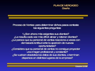 PLAN DE MERCADEO Diseño Octubre 2.008 Proceso de Ventas : para determinar dichos pasos conteste las siguientes preguntas: 1¿Son ahora más exigentes sus clientes? ¿Le resulta cada vez más difícil atraer y retener clientes? ¿Le parece que su personal de ventas reacciona a veces con demasiada lentitud ante la aparición de nuevas oportunidades? ¿Considera que su personal de ventas no consigue proyectar una imagen profesional y constante? ¿Se vuelven obsoletos los datos de sus clientes, o terminan dispersos en distintos lugares de la empresa? 