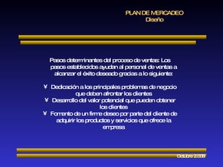 PLAN DE MERCADEO Diseño Octubre 2.008 Pasos determinantes del proceso de ventas: Los pasos establecidos ayudan al personal de ventas a alcanzar el éxito deseado gracias a lo siguiente: Dedicación a los principales problemas de negocio que deben afrontar los clientes Desarrollo del valor potencial que pueden obtener los clientes Fomento de un firme deseo por parte del cliente de adquirir los productos y servicios que ofrece la empresa 